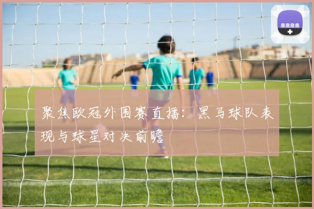 聚焦欧冠外围赛直播：黑马球队表现与球星对决前瞻