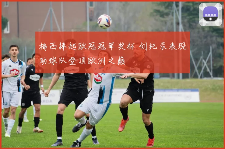 梅西捧起欧冠冠军奖杯 创纪录表现助球队登顶欧洲之巅