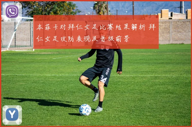 本菲卡对拜仁女足比赛结果解析 拜仁女足攻防表现及晋级前景