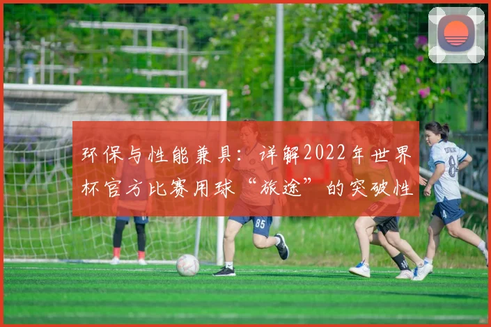 环保与性能兼具：详解2022年世界杯官方比赛用球“旅途”的突破性设计