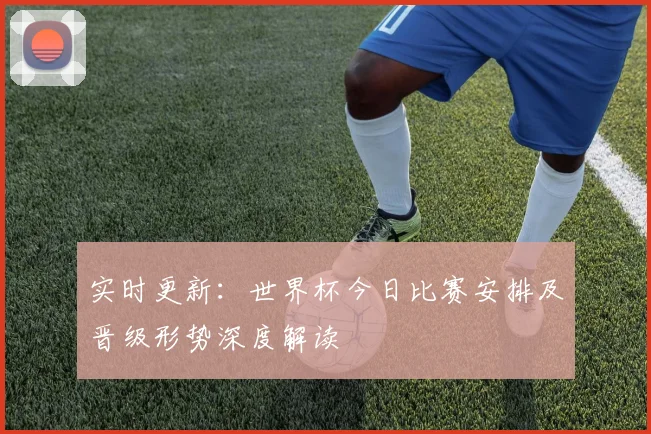 实时更新：世界杯今日比赛安排及晋级形势深度解读