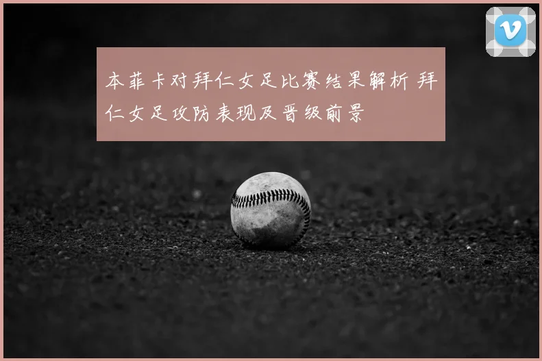 本菲卡对拜仁女足比赛结果解析 拜仁女足攻防表现及晋级前景