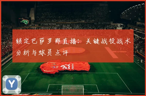 锁定巴萨罗那直播：关键战役战术分析与球员点评