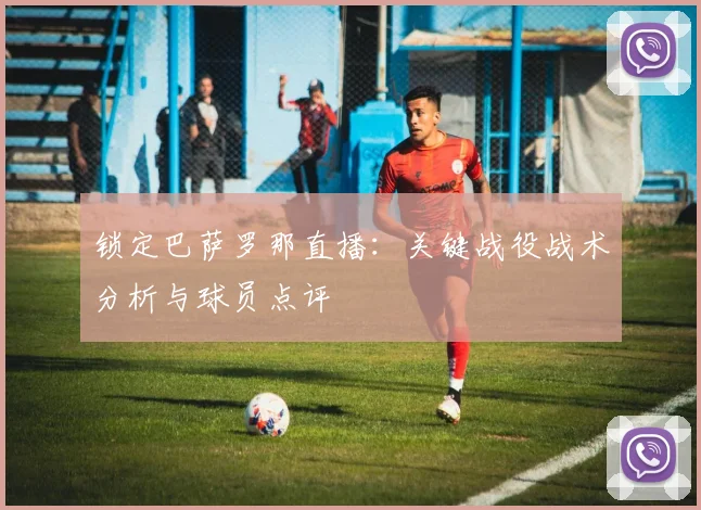 锁定巴萨罗那直播：关键战役战术分析与球员点评