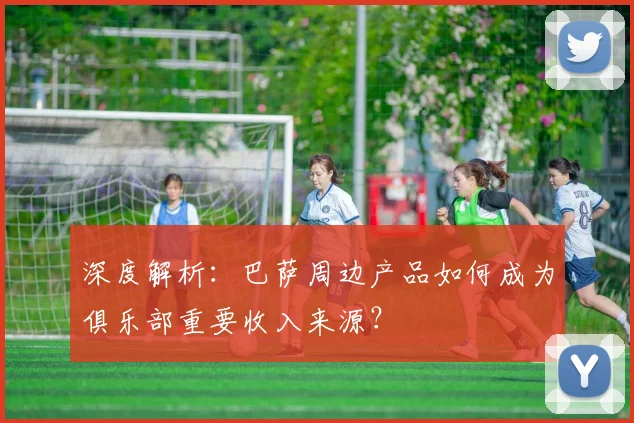 深度解析：巴萨周边产品如何成为俱乐部重要收入来源？